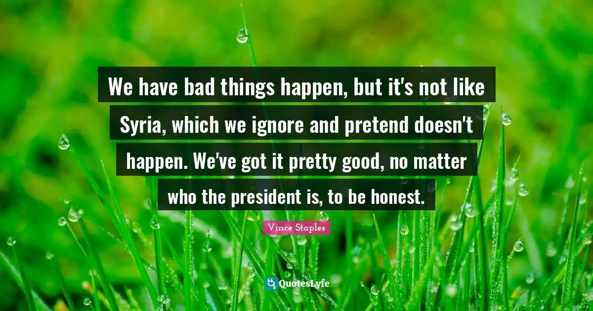 We have bad things happen, but it's not like Syria, which we ignore and pretend doesn't happen. We've got it pretty good, no matter who the president is, to be honest.