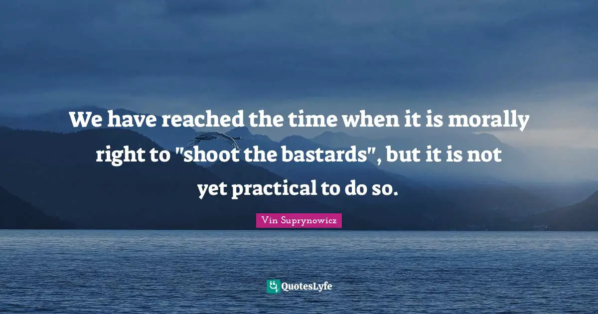 We have reached the time when it is morally right to "shoot the bastards", but it is not yet practical to do so.