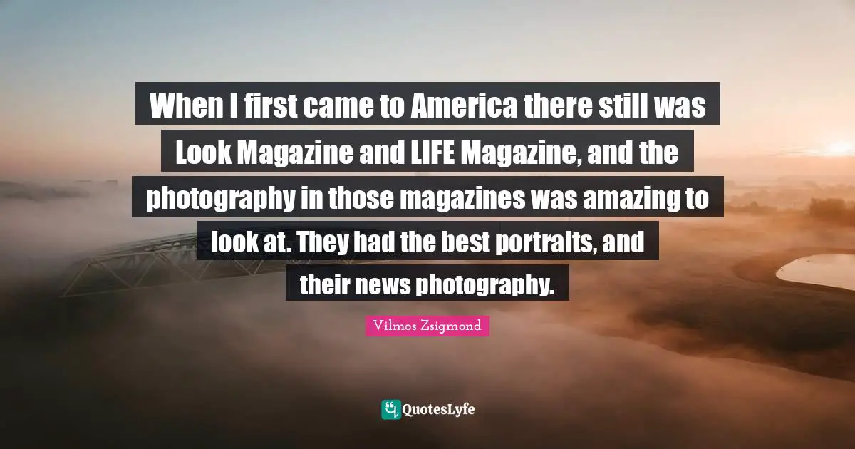 When I first came to America there still was Look Magazine and LIFE Magazine, and the photography in those magazines was amazing to look at. They had the best portraits, and their news photography.