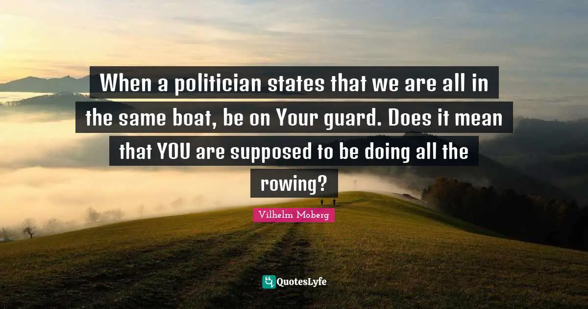 When a politician states that we are all in the same boat, be on Your guard. Does it mean that YOU are supposed to be doing all the rowing?