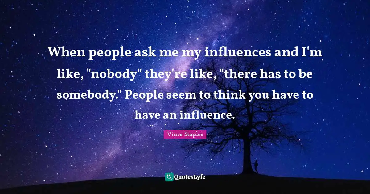 When people ask me my influences and I'm like, "nobody" they're like, "there has to be somebody." People seem to think you have to have an influence.