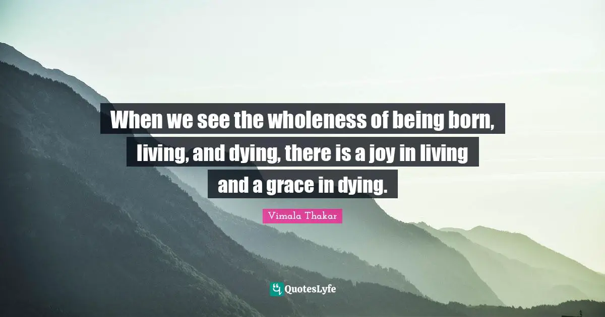 When we see the wholeness of being born, living, and dying, there is a joy in living and a grace in dying.