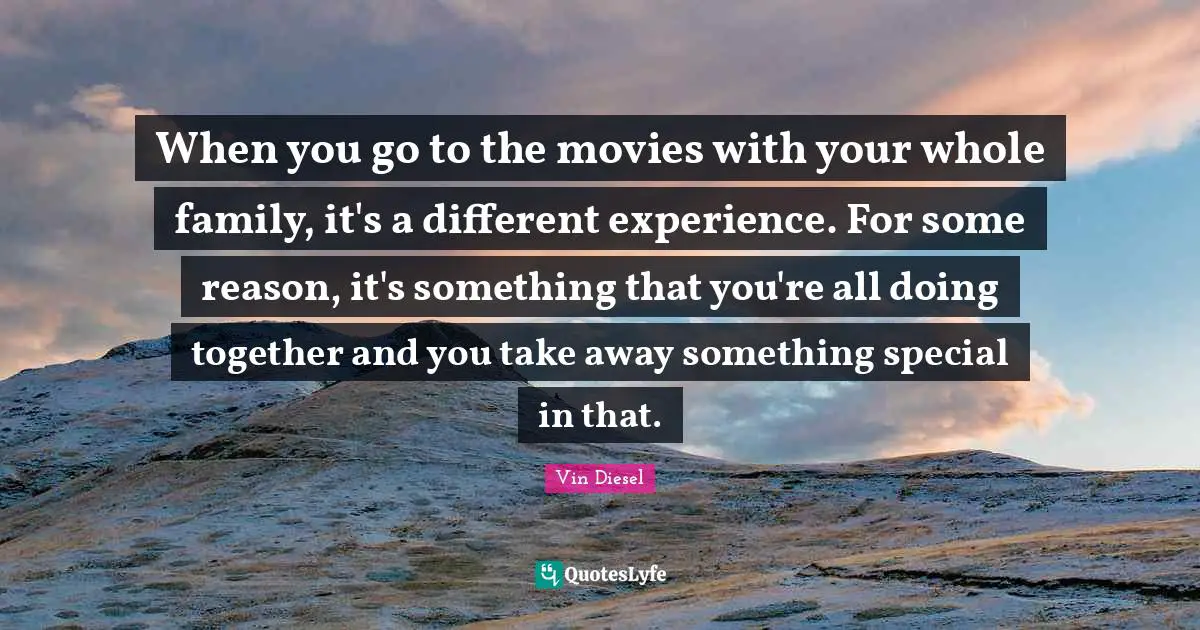 When you go to the movies with your whole family, it's a different experience. For some reason, it's something that you're all doing together and you take away something special in that.