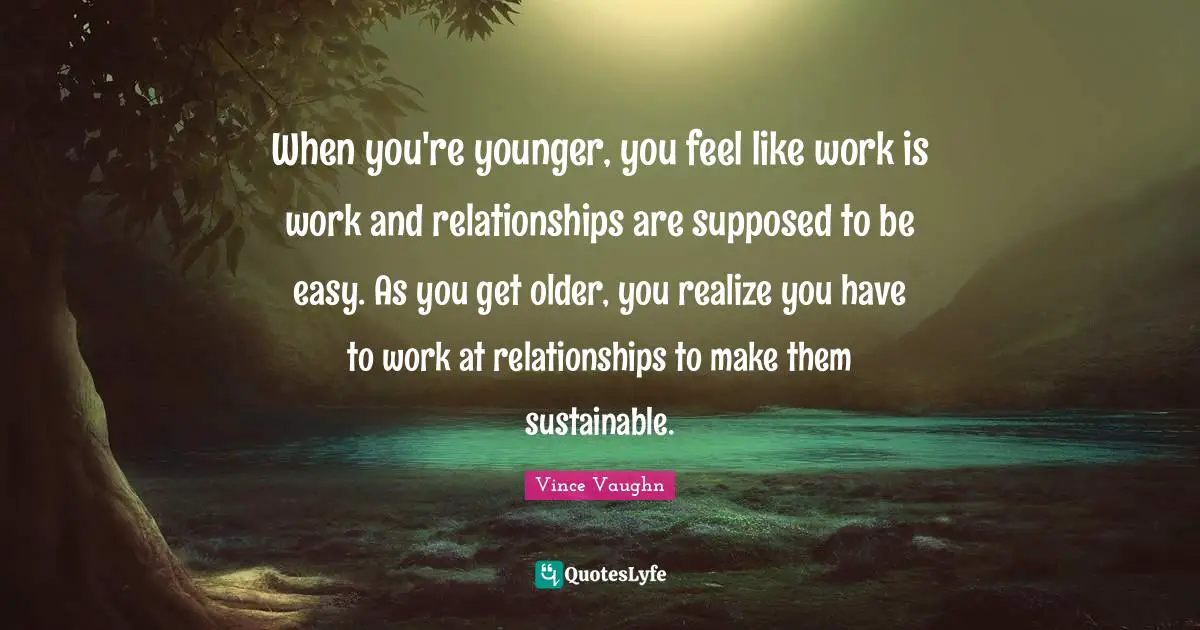 When you're younger, you feel like work is work and relationships are supposed to be easy. As you get older, you realize you have to work at relationships to make them sustainable.