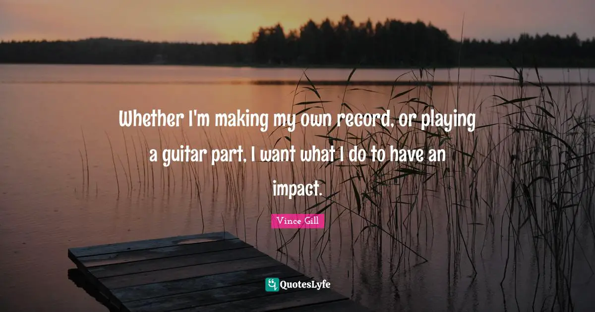 Whether I'm making my own record, or playing a guitar part, I want what I do to have an impact.
