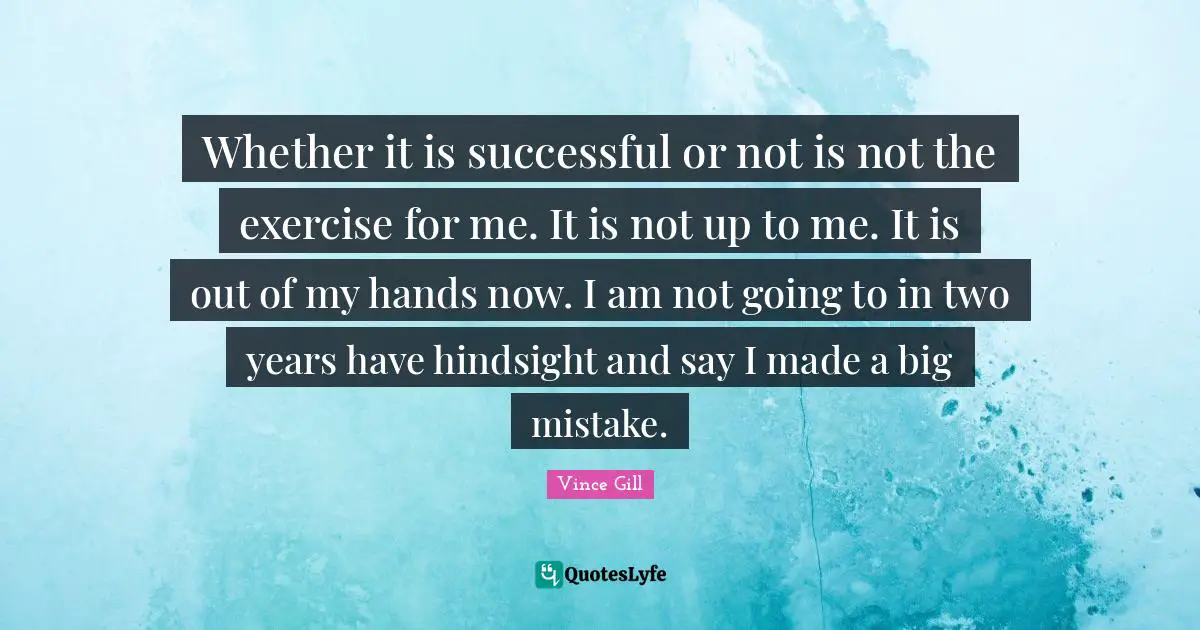 Hindsight Quotes: "Whether it is successful or not is not the exercise for me. It is not up to me. It is out of my hands now. I am not going to in two years have hindsight and say I made a big mistake."