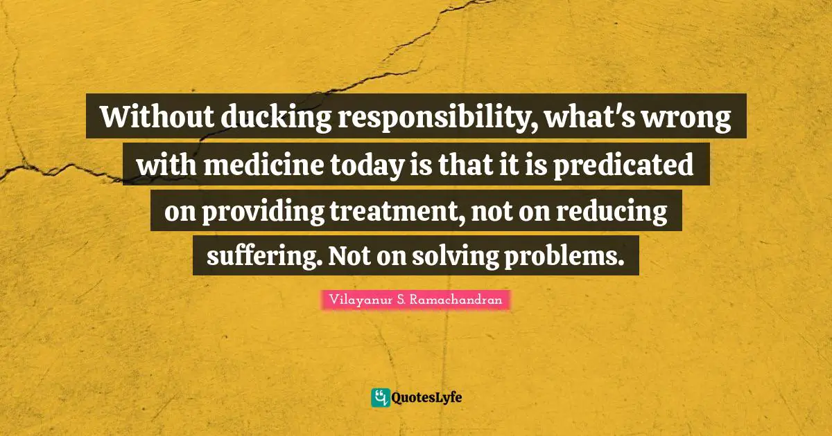 Without ducking responsibility, what's wrong with medicine today is that it is predicated on providing treatment, not on reducing suffering. Not on solving problems.