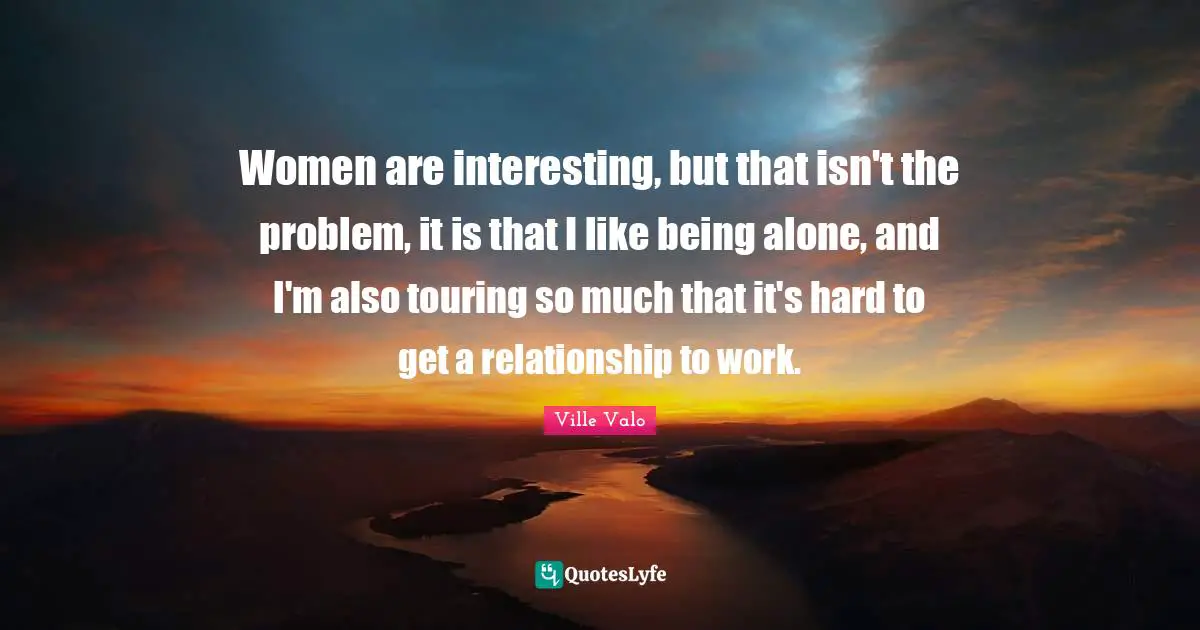 Women are interesting, but that isn't the problem, it is that I like being alone, and I'm also touring so much that it's hard to get a relationship to work.