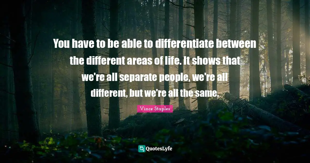 You have to be able to differentiate between the different areas of life. It shows that we're all separate people, we're all different, but we're all the same.