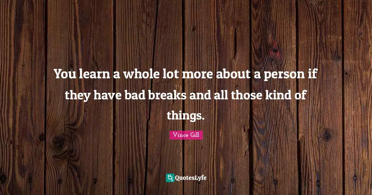 You learn a whole lot more about a person if they have bad breaks and all those kind of things.