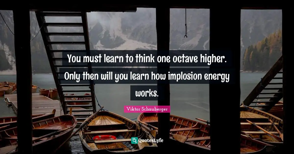 You must learn to think one octave higher. Only then will you learn how implosion energy works.
