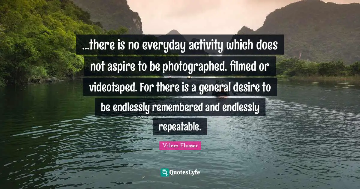 ...there is no everyday activity which does not aspire to be photographed, filmed or videotaped. For there is a general desire to be endlessly remembered and endlessly repeatable.