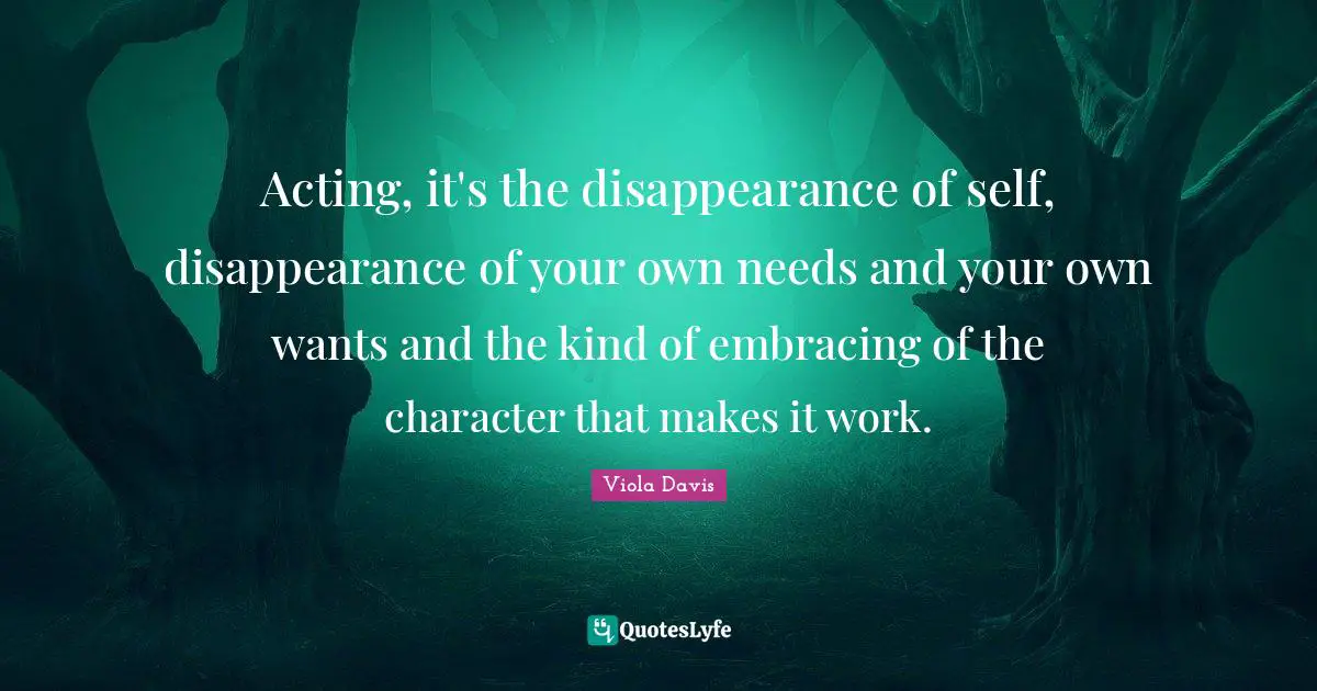 Acting, it's the disappearance of self, disappearance of your own needs and your own wants and the kind of embracing of the character that makes it work.