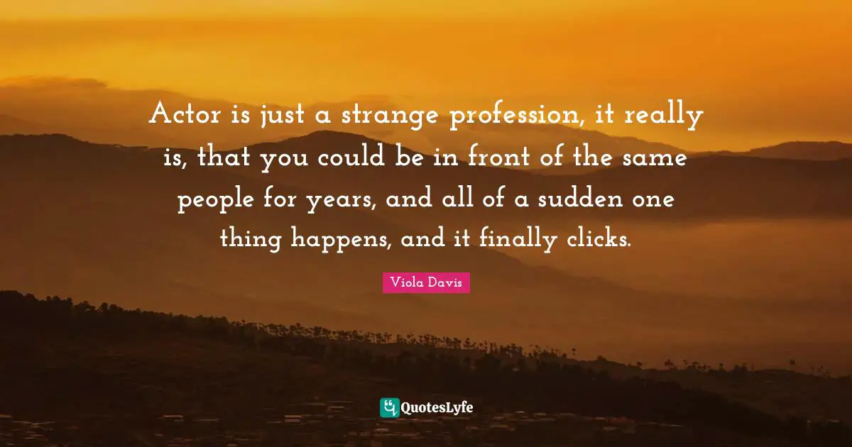 Actor is just a strange profession, it really is, that you could be in front of the same people for years, and all of a sudden one thing happens, and it finally clicks.