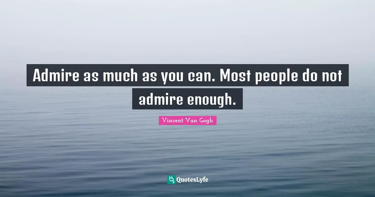 Admire as much as you can. Most people do not admire enough.