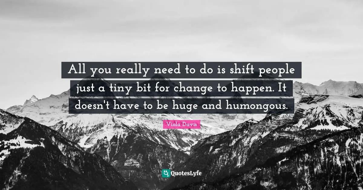 All you really need to do is shift people just a tiny bit for change to happen. It doesn't have to be huge and humongous.