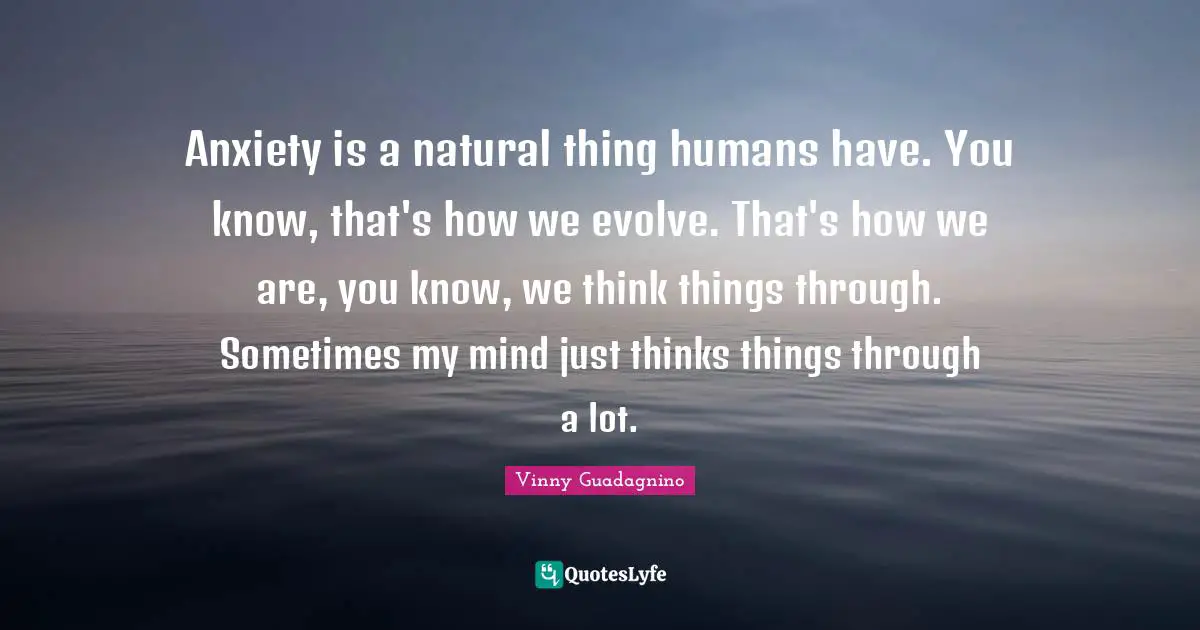 Anxiety is a natural thing humans have. You know, that's how we evolve. That's how we are, you know, we think things through. Sometimes my mind just thinks things through a lot.