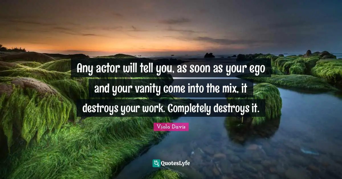 Any actor will tell you, as soon as your ego and your vanity come into the mix, it destroys your work. Completely destroys it.