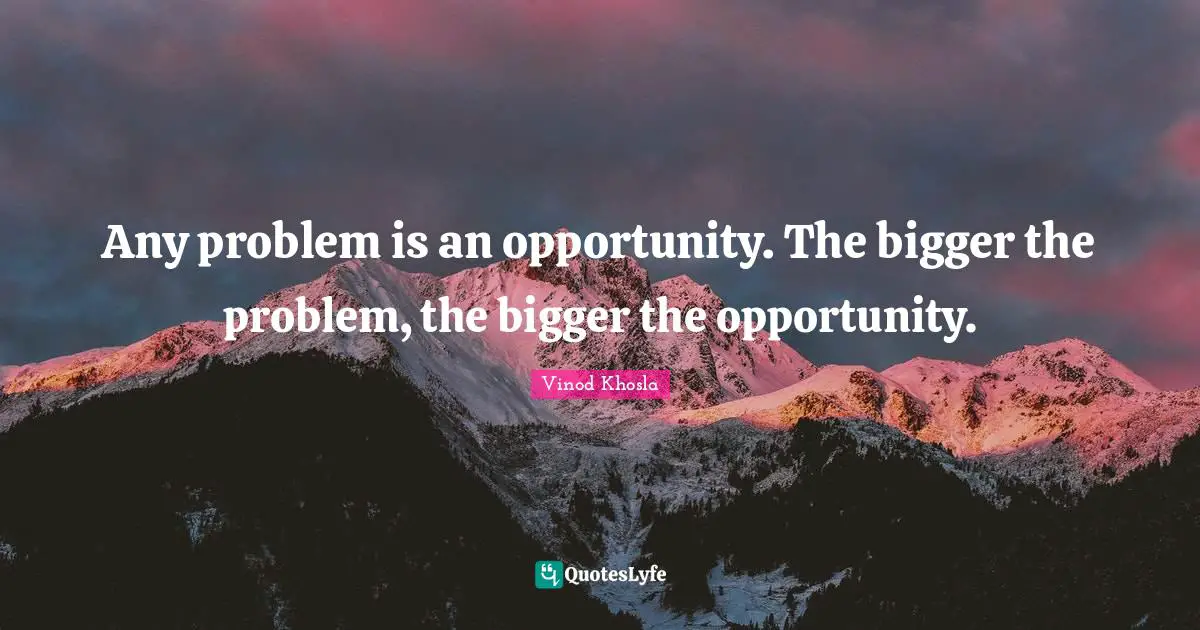 Any problem is an opportunity. The bigger the problem, the bigger the opportunity.