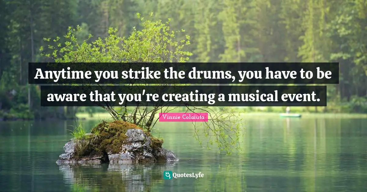 Anytime you strike the drums, you have to be aware that you're creating a musical event.