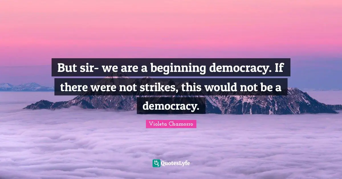 But sir- we are a beginning democracy. If there were not strikes, this would not be a democracy.