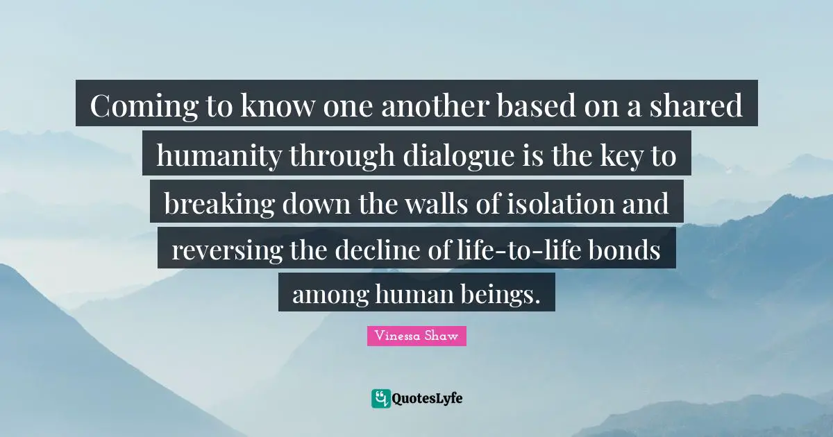 Coming to know one another based on a shared humanity through dialogue is the key to breaking down the walls of isolation and reversing the decline of life-to-life bonds among human beings.