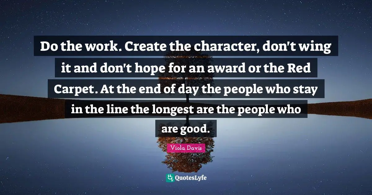 Do the work. Create the character, don't wing it and don't hope for an award or the Red Carpet. At the end of day the people who stay in the line the longest are the people who are good.