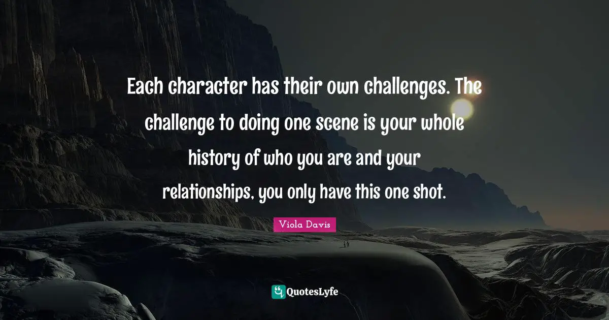 Each character has their own challenges. The challenge to doing one scene is your whole history of who you are and your relationships, you only have this one shot.