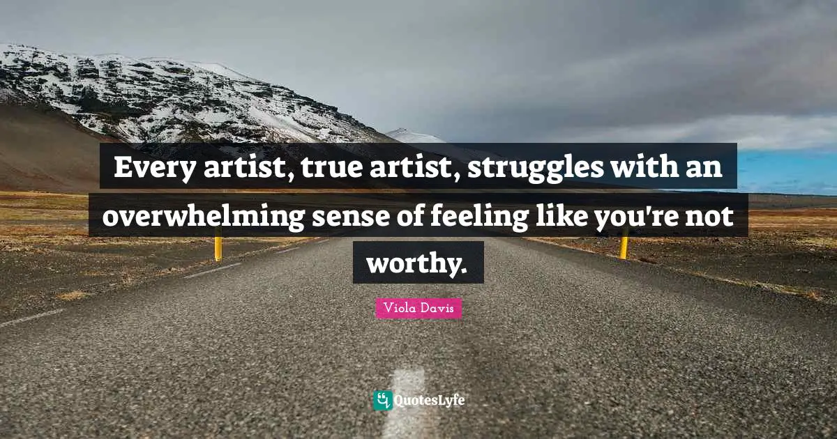 Every artist, true artist, struggles with an overwhelming sense of feeling like you're not worthy.