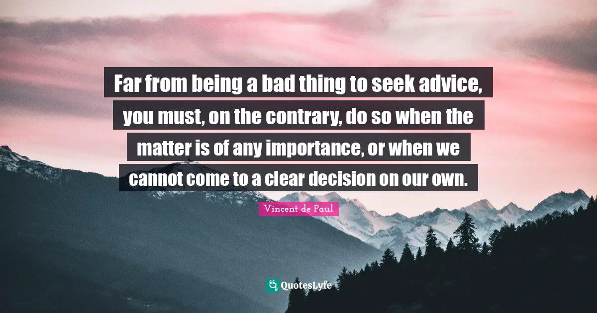 Far from being a bad thing to seek advice, you must, on the contrary, do so when the matter is of any importance, or when we cannot come to a clear decision on our own.