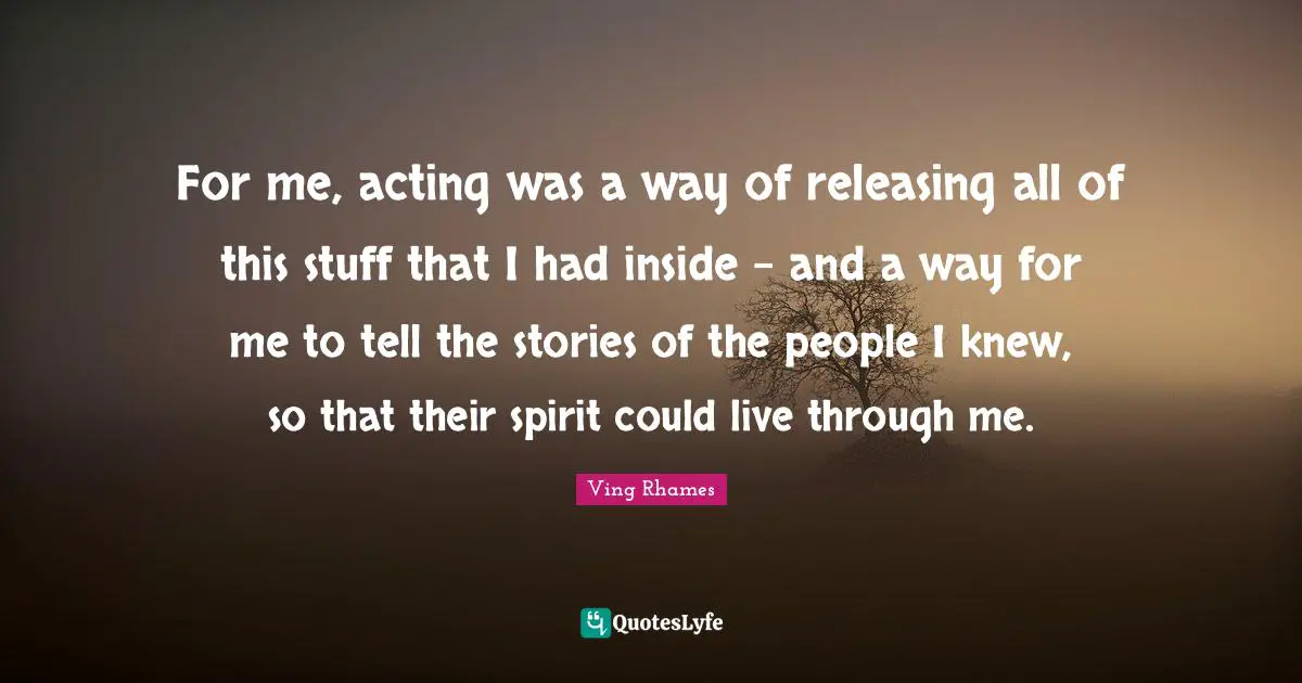 For me, acting was a way of releasing all of this stuff that I had inside - and a way for me to tell the stories of the people I knew, so that their spirit could live through me.