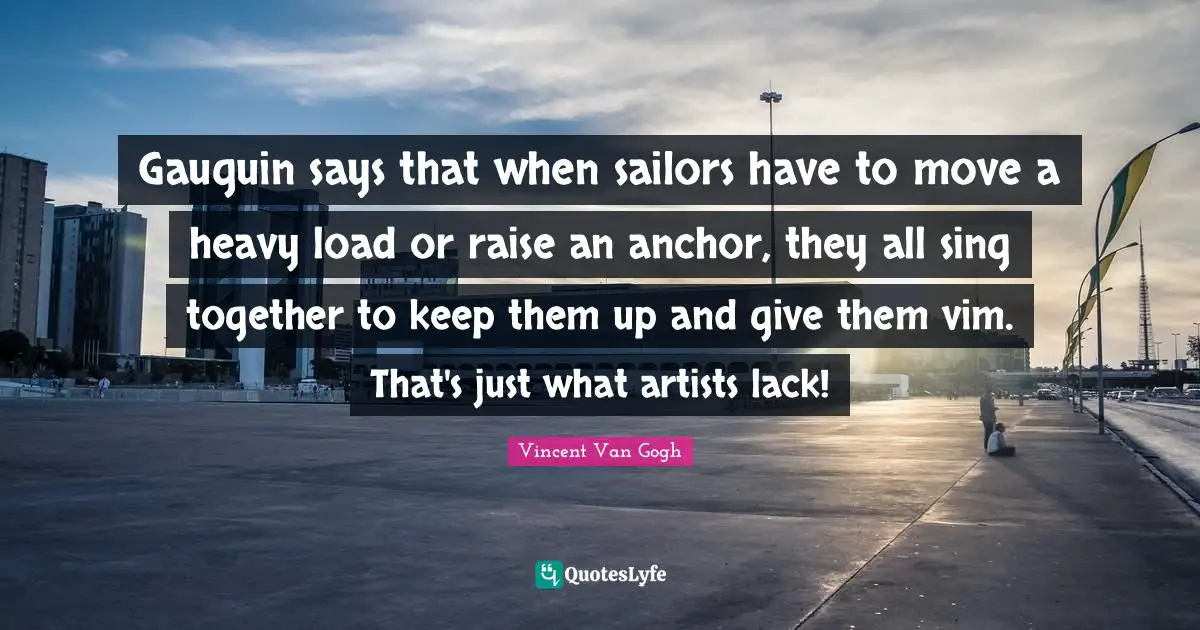 Gauguin says that when sailors have to move a heavy load or raise an anchor, they all sing together to keep them up and give them vim. That's just what artists lack!