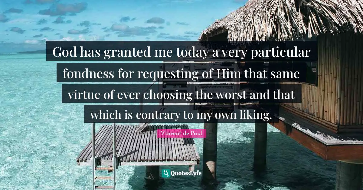God has granted me today a very particular fondness for requesting of Him that same virtue of ever choosing the worst and that which is contrary to my own liking.