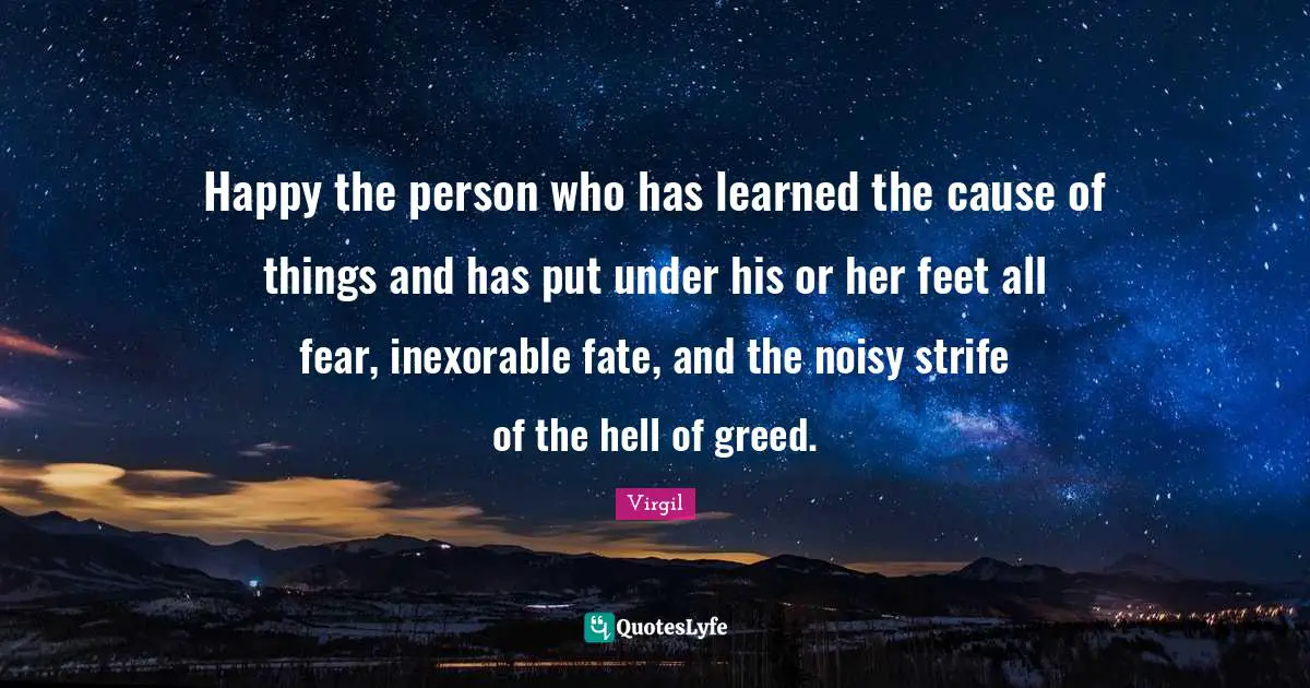 Happy the person who has learned the cause of things and has put under his or her feet all fear, inexorable fate, and the noisy strife of the hell of greed.