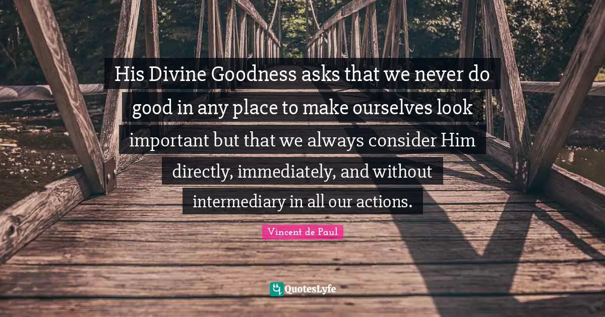 His Divine Goodness asks that we never do good in any place to make ourselves look important but that we always consider Him directly, immediately, and without intermediary in all our actions.