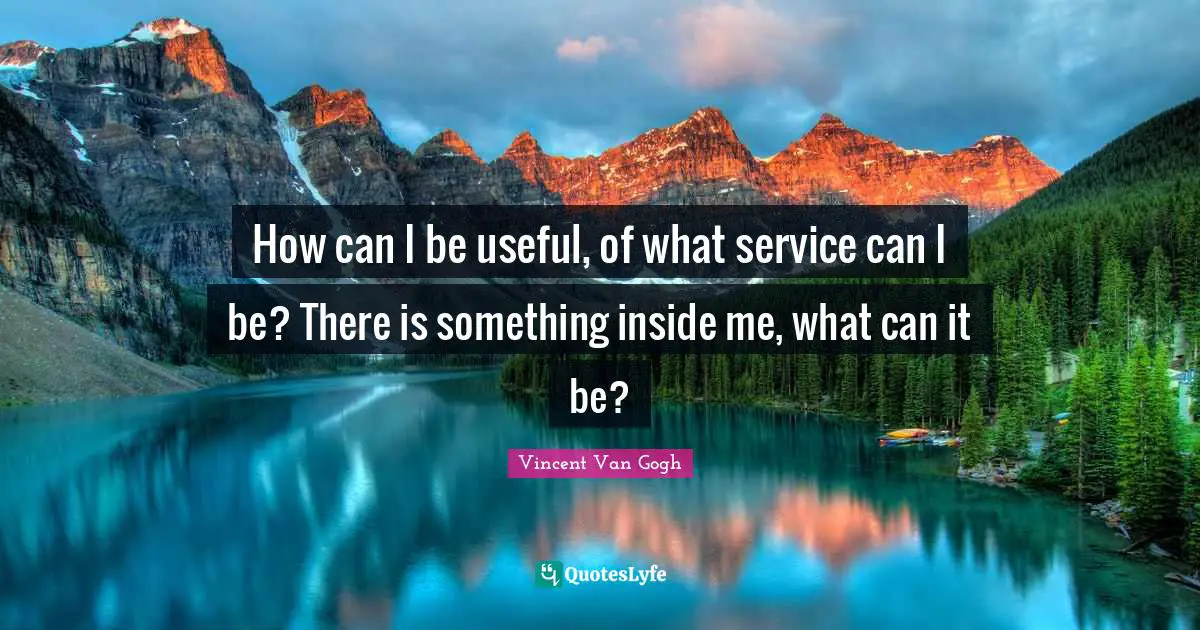 How can I be useful, of what service can I be? There is something inside me, what can it be?