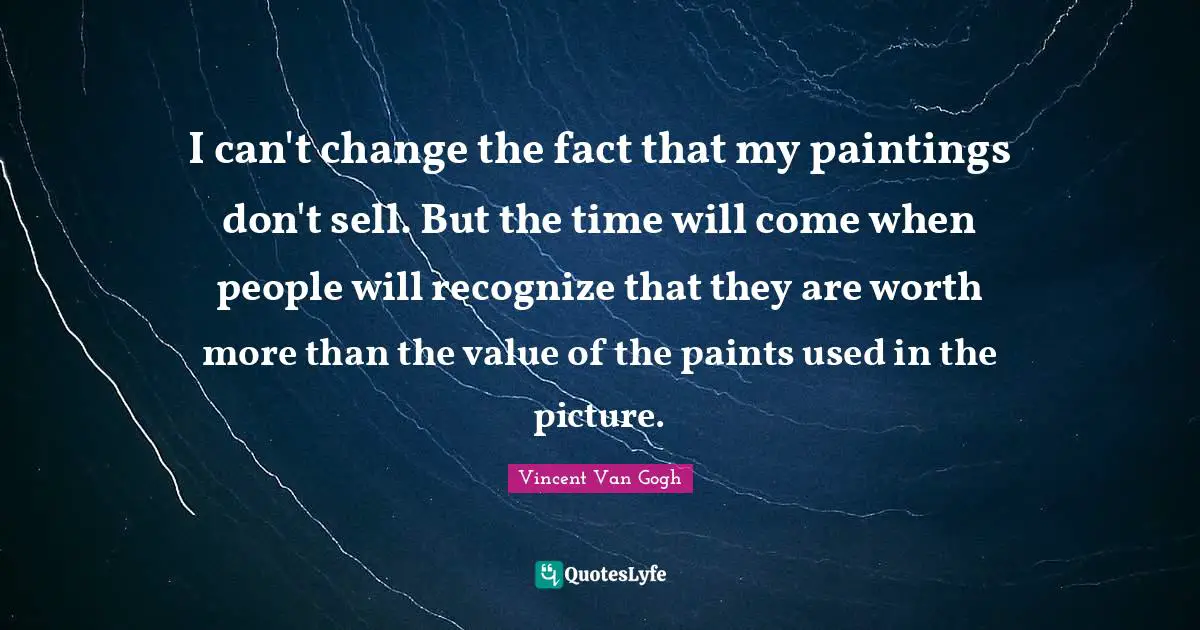 I can't change the fact that my paintings don't sell. But the time will come when people will recognize that they are worth more than the value of the paints used in the picture.