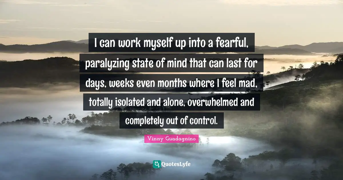 I can work myself up into a fearful, paralyzing state of mind that can last for days, weeks even months where I feel mad, totally isolated and alone, overwhelmed and completely out of control.