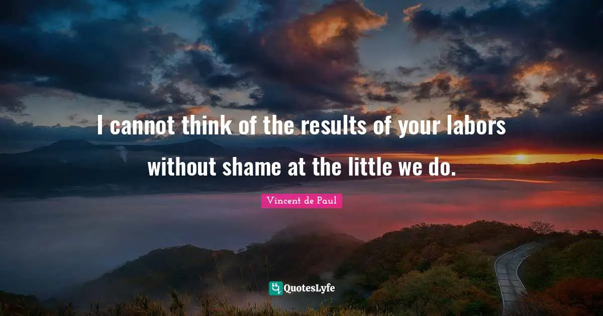 I cannot think of the results of your labors without shame at the little we do.