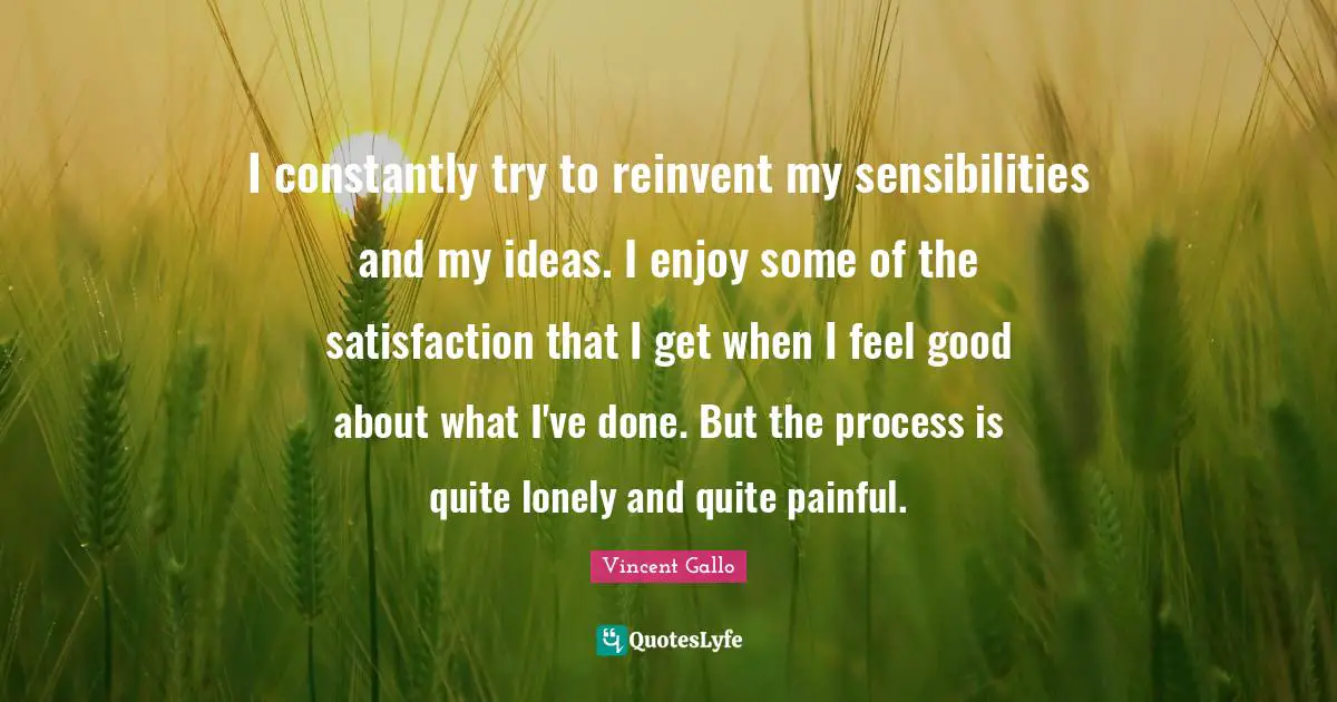 I constantly try to reinvent my sensibilities and my ideas. I enjoy some of the satisfaction that I get when I feel good about what I've done. But the process is quite lonely and quite painful.
