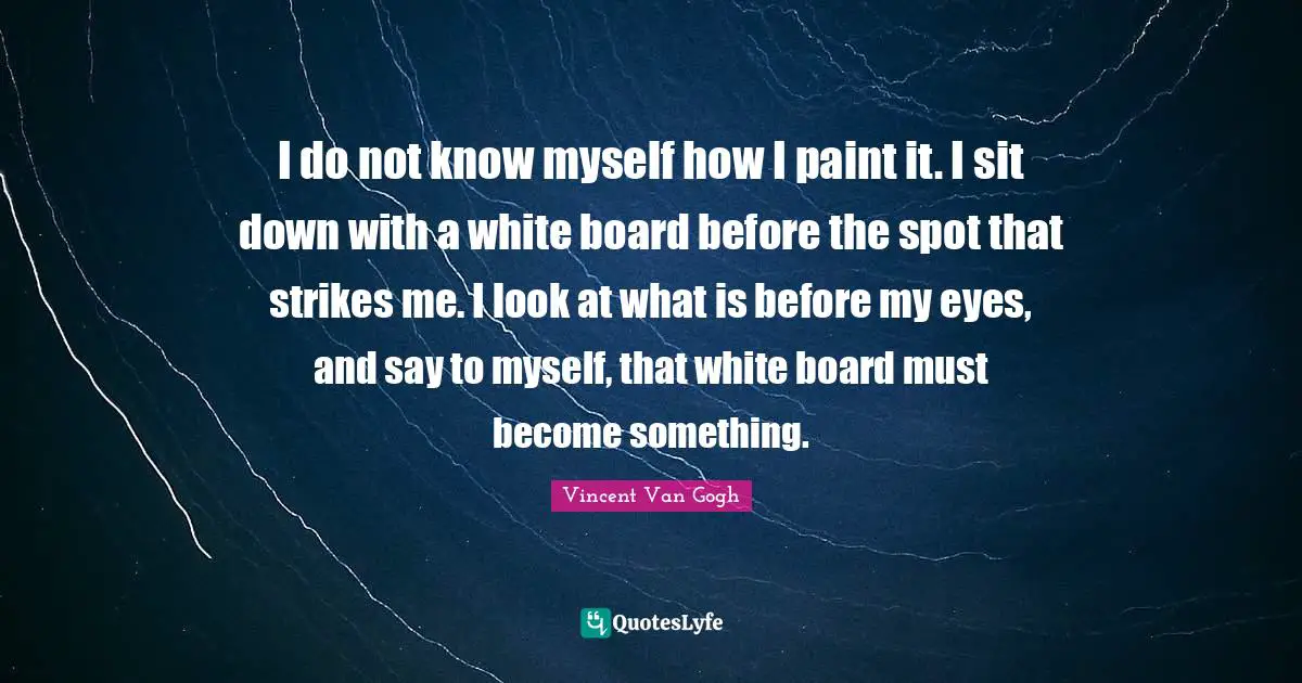I do not know myself how I paint it. I sit down with a white board before the spot that strikes me. I look at what is before my eyes, and say to myself, that white board must become something.