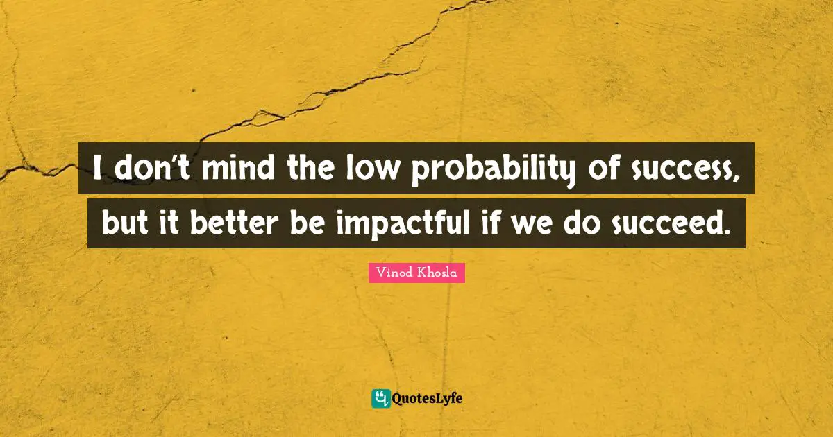 I don’t mind the low probability of success, but it better be impactful if we do succeed.