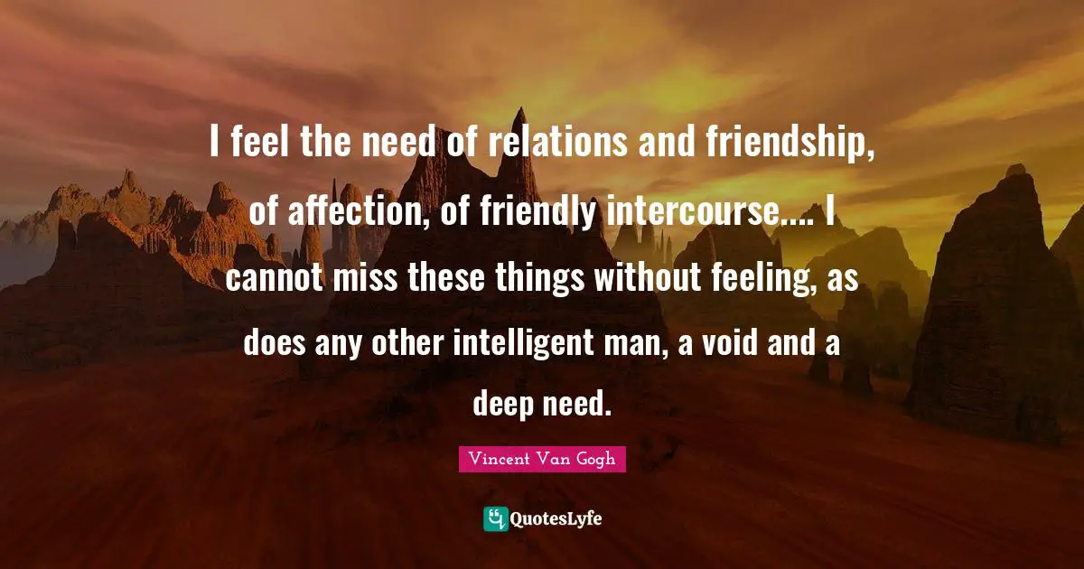 I feel the need of relations and friendship, of affection, of friendly intercourse.... I cannot miss these things without feeling, as does any other intelligent man, a void and a deep need.