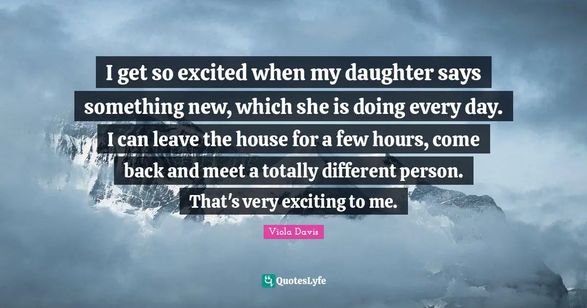 I get so excited when my daughter says something new, which she is doing every day. I can leave the house for a few hours, come back and meet a totally different person. That's very exciting to me.