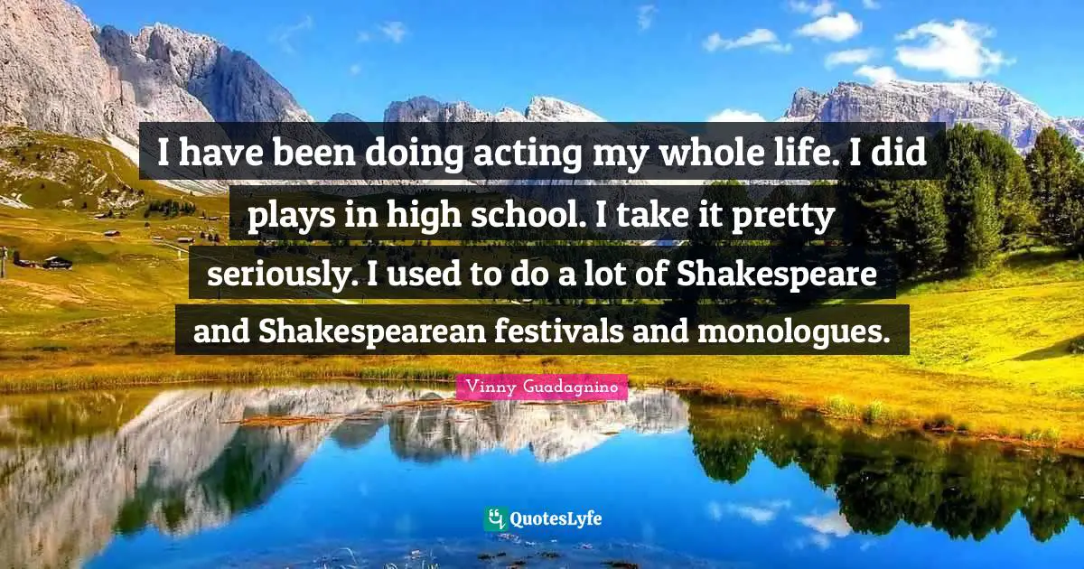 I have been doing acting my whole life. I did plays in high school. I take it pretty seriously. I used to do a lot of Shakespeare and Shakespearean festivals and monologues.