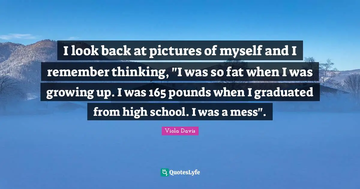 I look back at pictures of myself and I remember thinking, "I was so fat when I was growing up. I was 165 pounds when I graduated from high school. I was a mess".