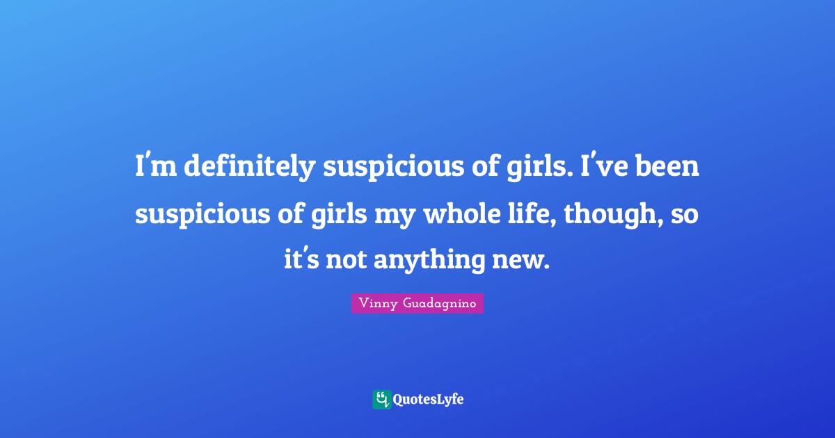I'm definitely suspicious of girls. I've been suspicious of girls my whole life, though, so it's not anything new.