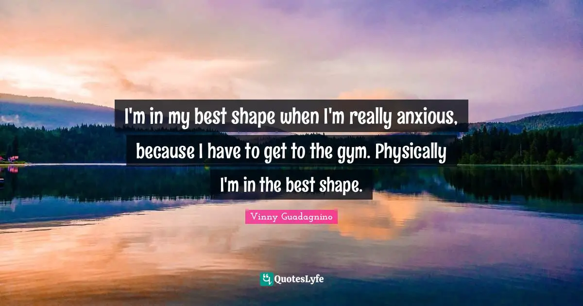 I'm in my best shape when I'm really anxious, because I have to get to the gym. Physically I'm in the best shape.