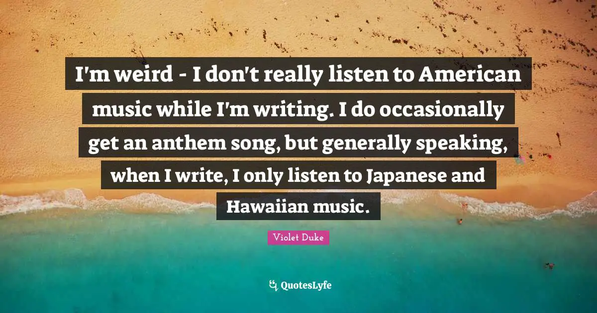 I'm weird - I don't really listen to American music while I'm writing. I do occasionally get an anthem song, but generally speaking, when I write, I only listen to Japanese and Hawaiian music.