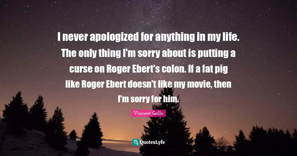 I never apologized for anything in my life. The only thing I'm sorry about is putting a curse on Roger Ebert's colon. If a fat pig like Roger Ebert doesn't like my movie, then I'm sorry for him.